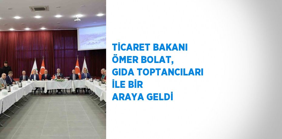 TİCARET BAKANI ÖMER BOLAT, GIDA TOPTANCILARI İLE BİR ARAYA GELDİ