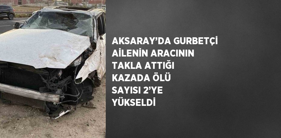 AKSARAY’DA GURBETÇİ AİLENİN ARACININ TAKLA ATTIĞI KAZADA ÖLÜ SAYISI 2’YE YÜKSELDİ
