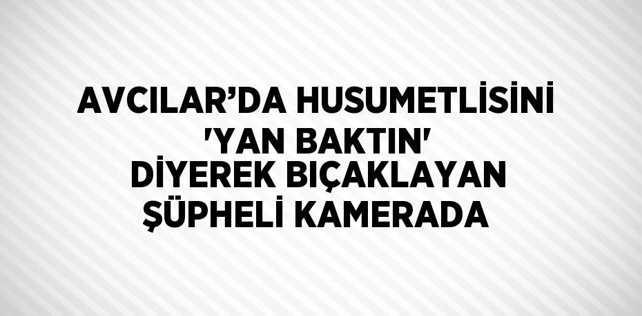 AVCILAR’DA HUSUMETLİSİNİ 'YAN BAKTIN' DİYEREK BIÇAKLAYAN ŞÜPHELİ KAMERADA