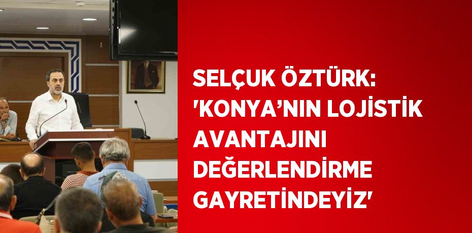 SELÇUK ÖZTÜRK: 'KONYA’NIN LOJİSTİK AVANTAJINI DEĞERLENDİRME GAYRETİNDEYİZ'