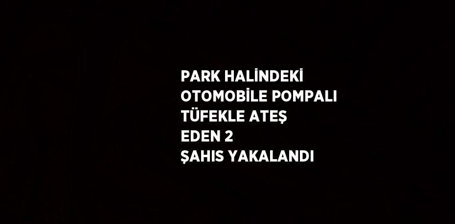 PARK HALİNDEKİ OTOMOBİLE POMPALI TÜFEKLE ATEŞ EDEN 2 ŞAHIS YAKALANDI