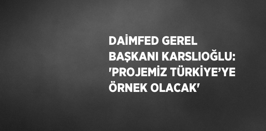 DAİMFED GEREL BAŞKANI KARSLIOĞLU: 'PROJEMİZ TÜRKİYE’YE ÖRNEK OLACAK'