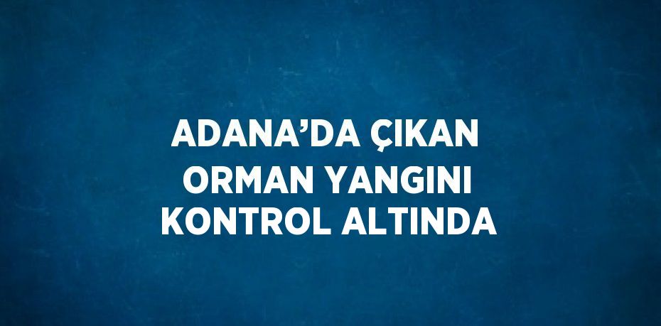 ADANA’DA ÇIKAN ORMAN YANGINI KONTROL ALTINDA