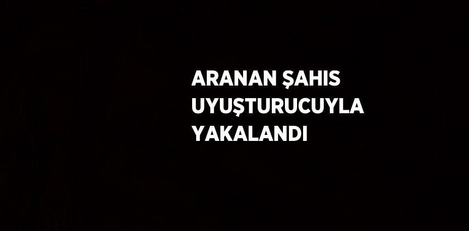 ARANAN ŞAHIS UYUŞTURUCUYLA YAKALANDI