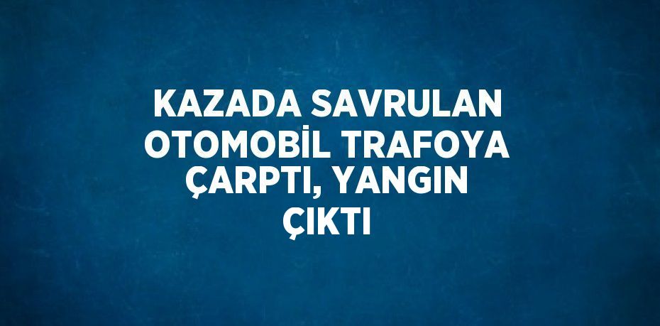 KAZADA SAVRULAN OTOMOBİL TRAFOYA ÇARPTI, YANGIN ÇIKTI