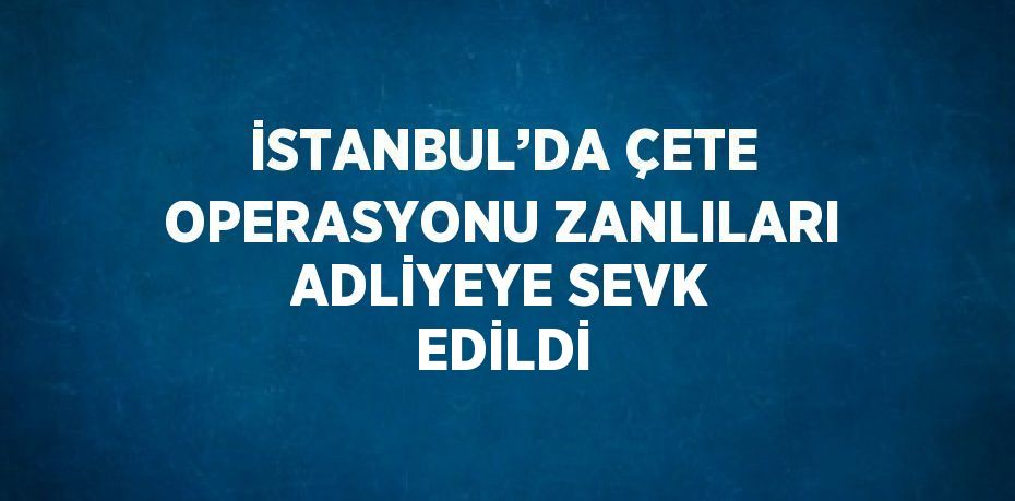 İSTANBUL’DA ÇETE OPERASYONU ZANLILARI ADLİYEYE SEVK EDİLDİ