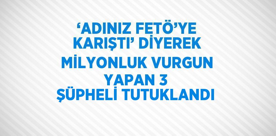 ‘ADINIZ FETÖ’YE KARIŞTI’ DİYEREK MİLYONLUK VURGUN YAPAN 3 ŞÜPHELİ TUTUKLANDI