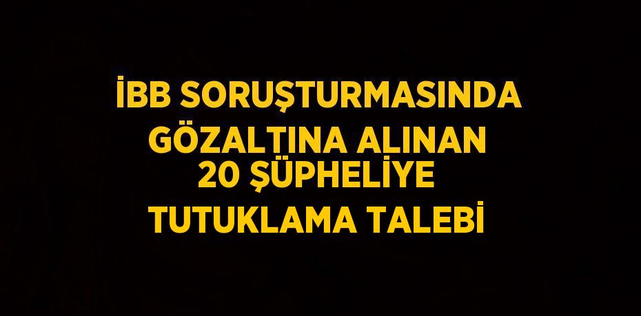 İBB SORUŞTURMASINDA GÖZALTINA ALINAN 20 ŞÜPHELİYE TUTUKLAMA TALEBİ
