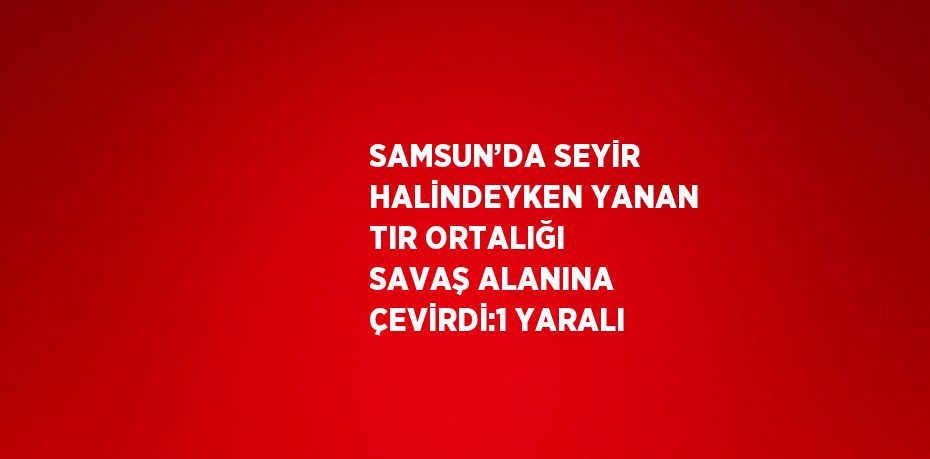 SAMSUN’DA SEYİR HALİNDEYKEN YANAN TIR ORTALIĞI SAVAŞ ALANINA ÇEVİRDİ:1 YARALI