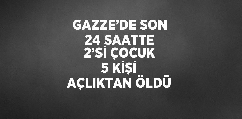 GAZZE’DE SON 24 SAATTE 2’Sİ ÇOCUK 5 KİŞİ AÇLIKTAN ÖLDÜ