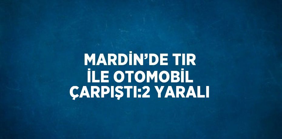 MARDİN’DE TIR İLE OTOMOBİL ÇARPIŞTI:2 YARALI