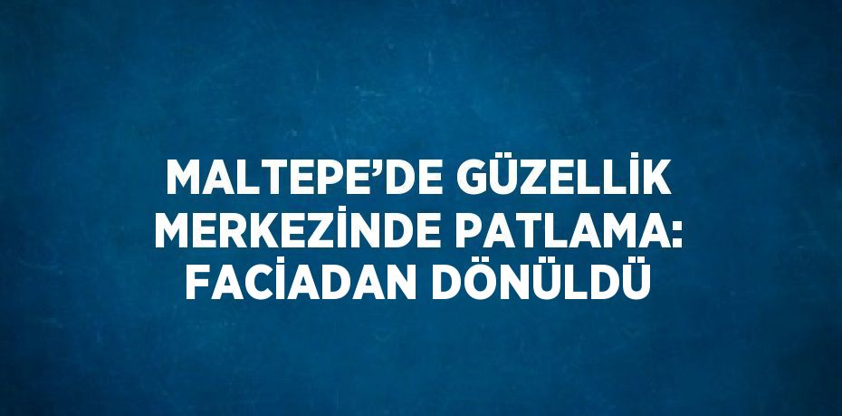 MALTEPE’DE GÜZELLİK MERKEZİNDE PATLAMA: FACİADAN DÖNÜLDÜ