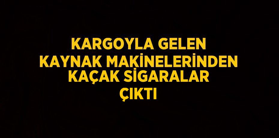 KARGOYLA GELEN KAYNAK MAKİNELERİNDEN KAÇAK SİGARALAR ÇIKTI