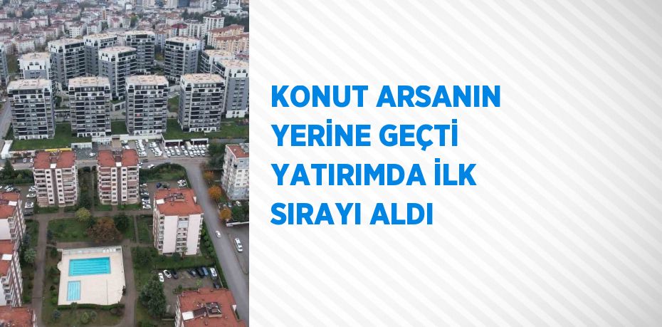 KONUT ARSANIN YERİNE GEÇTİ YATIRIMDA İLK SIRAYI ALDI