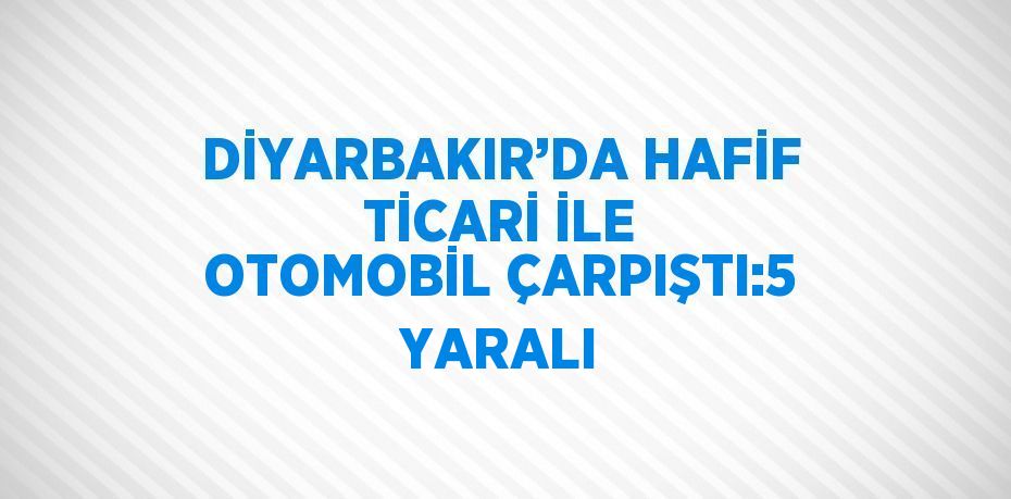 DİYARBAKIR’DA HAFİF TİCARİ İLE OTOMOBİL ÇARPIŞTI:5 YARALI