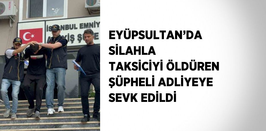 EYÜPSULTAN’DA SİLAHLA TAKSİCİYİ ÖLDÜREN ŞÜPHELİ ADLİYEYE SEVK EDİLDİ
