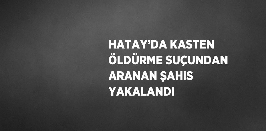 HATAY’DA KASTEN ÖLDÜRME SUÇUNDAN ARANAN ŞAHIS YAKALANDI