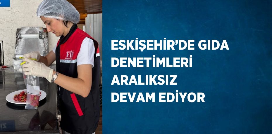 ESKİŞEHİR’DE GIDA DENETİMLERİ ARALIKSIZ DEVAM EDİYOR