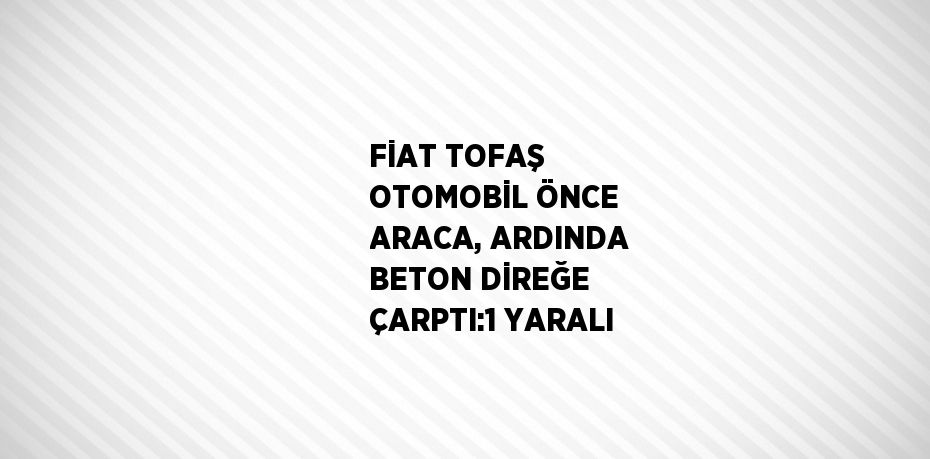 FİAT TOFAŞ OTOMOBİL ÖNCE ARACA, ARDINDA BETON DİREĞE ÇARPTI:1 YARALI