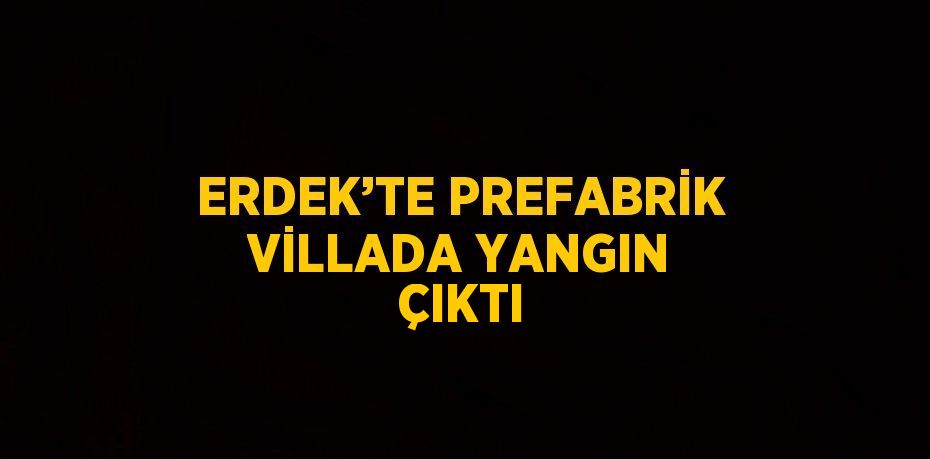 ERDEK’TE PREFABRİK VİLLADA YANGIN ÇIKTI