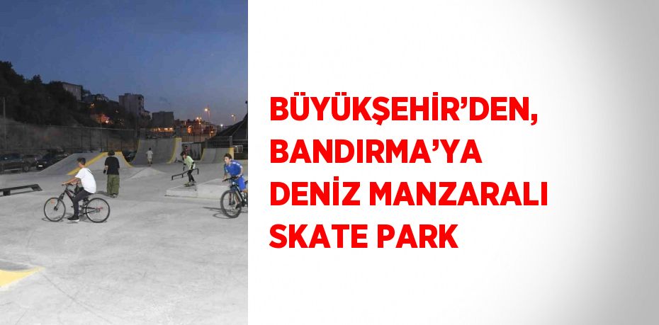 BÜYÜKŞEHİR’DEN, BANDIRMA’YA DENİZ MANZARALI SKATE PARK