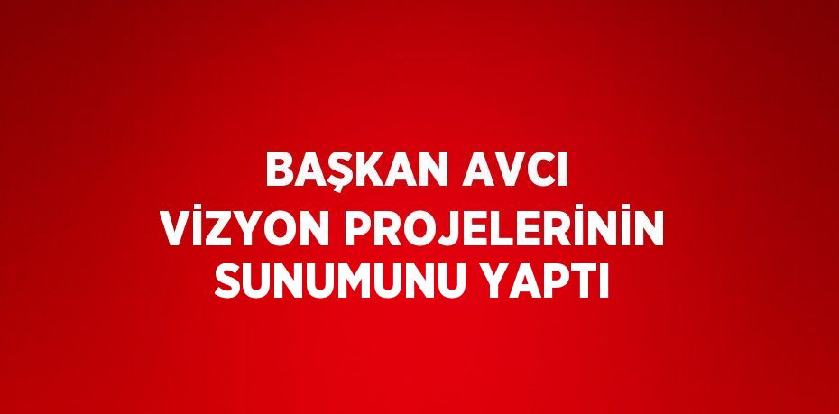 BAŞKAN AVCI VİZYON PROJELERİNİN SUNUMUNU YAPTI