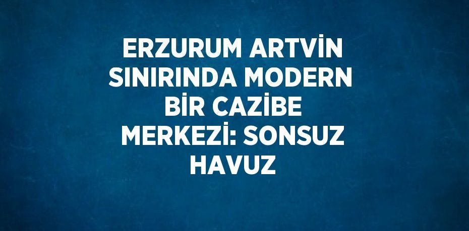 ERZURUM ARTVİN SINIRINDA MODERN BİR CAZİBE MERKEZİ: SONSUZ HAVUZ