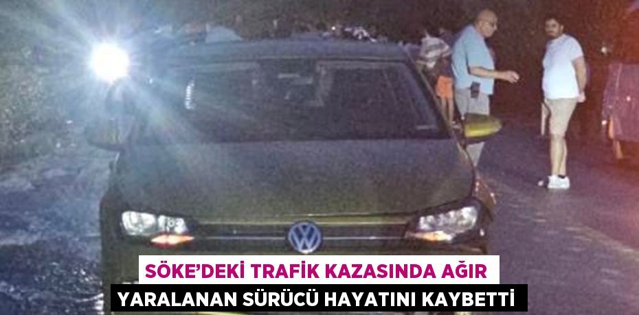 SÖKE’DEKİ TRAFİK KAZASINDA AĞIR YARALANAN SÜRÜCÜ HAYATINI KAYBETTİ