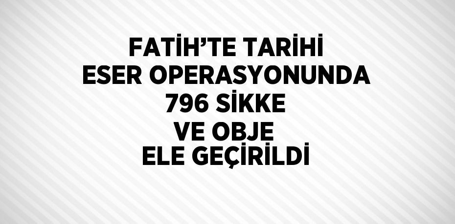 FATİH’TE TARİHİ ESER OPERASYONUNDA 796 SİKKE VE OBJE ELE GEÇİRİLDİ