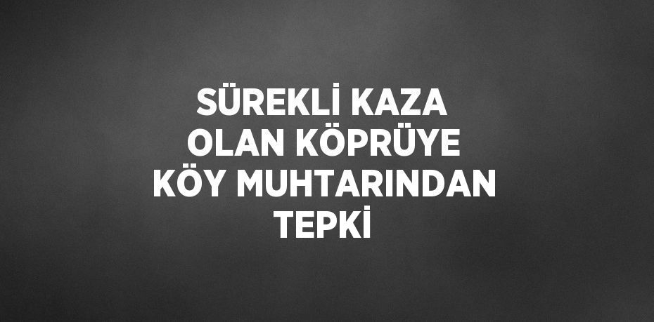 SÜREKLİ KAZA OLAN KÖPRÜYE KÖY MUHTARINDAN TEPKİ