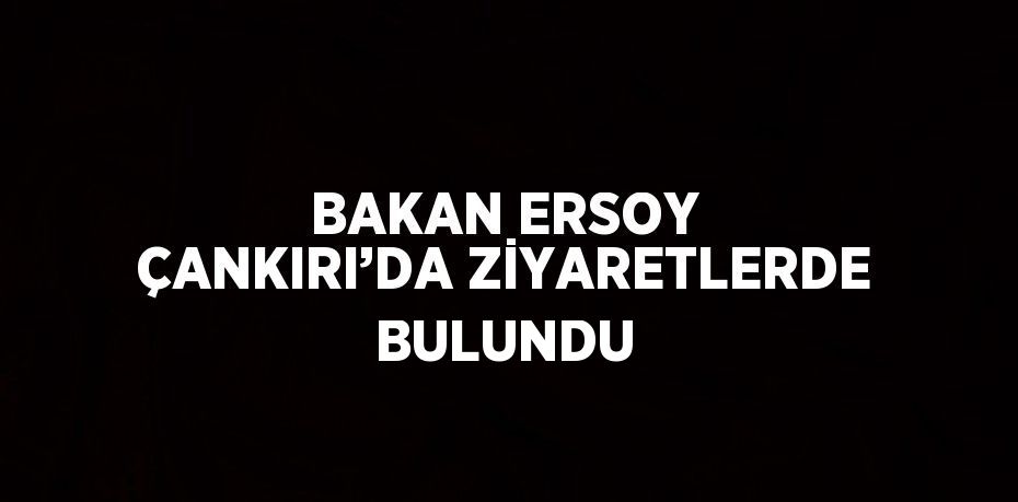 BAKAN ERSOY ÇANKIRI’DA ZİYARETLERDE BULUNDU