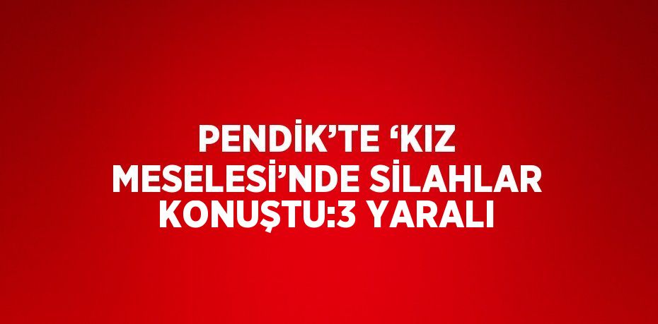 PENDİK’TE ‘KIZ MESELESİ’NDE SİLAHLAR KONUŞTU:3 YARALI