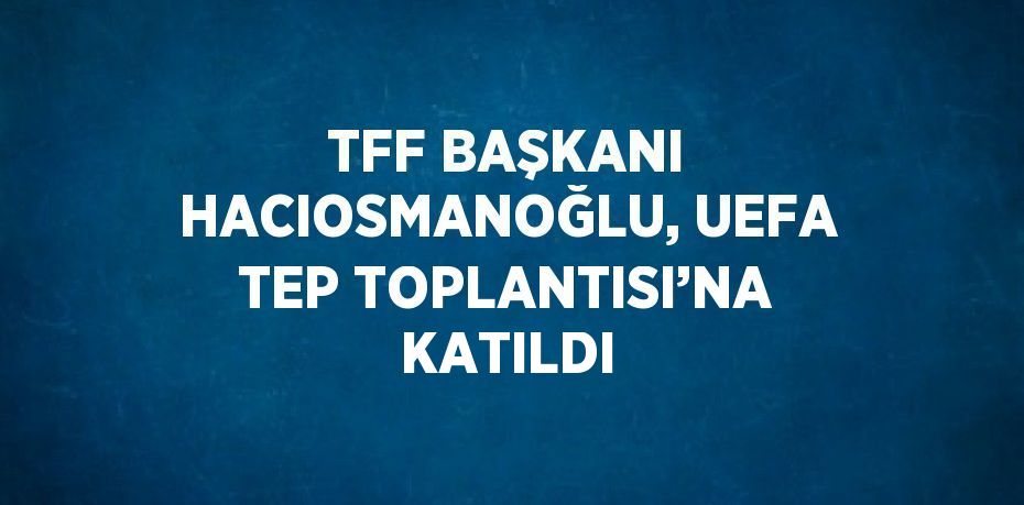 TFF BAŞKANI HACIOSMANOĞLU, UEFA TEP TOPLANTISI’NA KATILDI