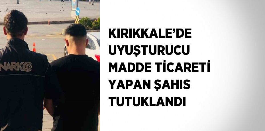 KIRIKKALE’DE UYUŞTURUCU MADDE TİCARETİ YAPAN ŞAHIS TUTUKLANDI