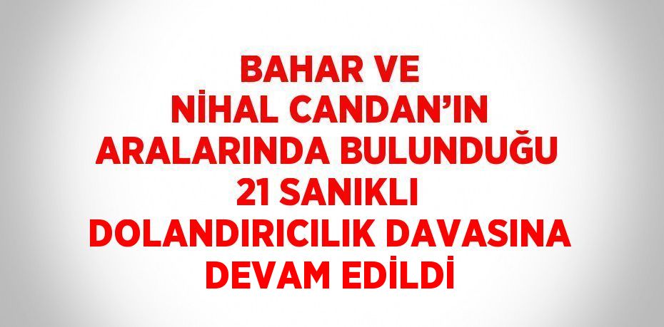 BAHAR VE NİHAL CANDAN’IN ARALARINDA BULUNDUĞU 21 SANIKLI DOLANDIRICILIK DAVASINA DEVAM EDİLDİ