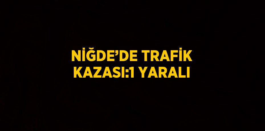 NİĞDE’DE TRAFİK KAZASI:1 YARALI