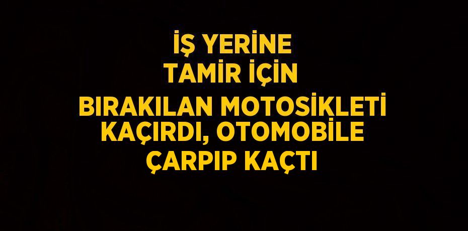 İŞ YERİNE TAMİR İÇİN BIRAKILAN MOTOSİKLETİ KAÇIRDI, OTOMOBİLE ÇARPIP KAÇTI