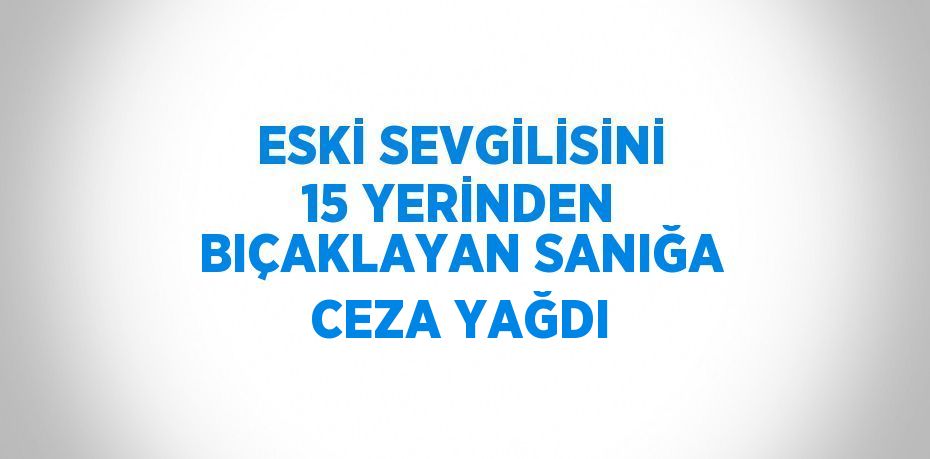 ESKİ SEVGİLİSİNİ 15 YERİNDEN BIÇAKLAYAN SANIĞA CEZA YAĞDI