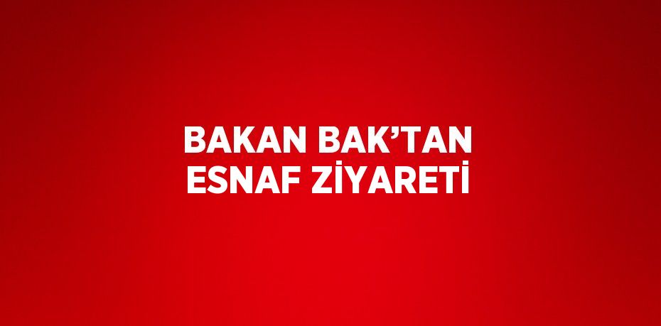 BAKAN BAK’TAN ESNAF ZİYARETİ