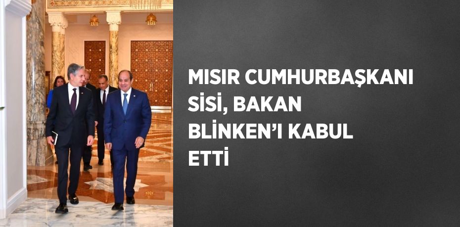 MISIR CUMHURBAŞKANI SİSİ, BAKAN BLİNKEN’I KABUL ETTİ