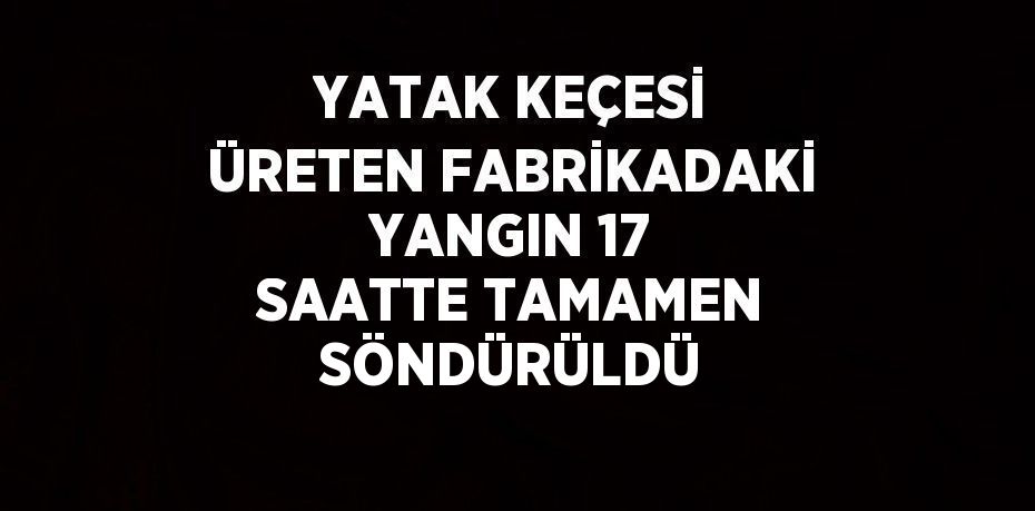 YATAK KEÇESİ ÜRETEN FABRİKADAKİ YANGIN 17 SAATTE TAMAMEN SÖNDÜRÜLDÜ