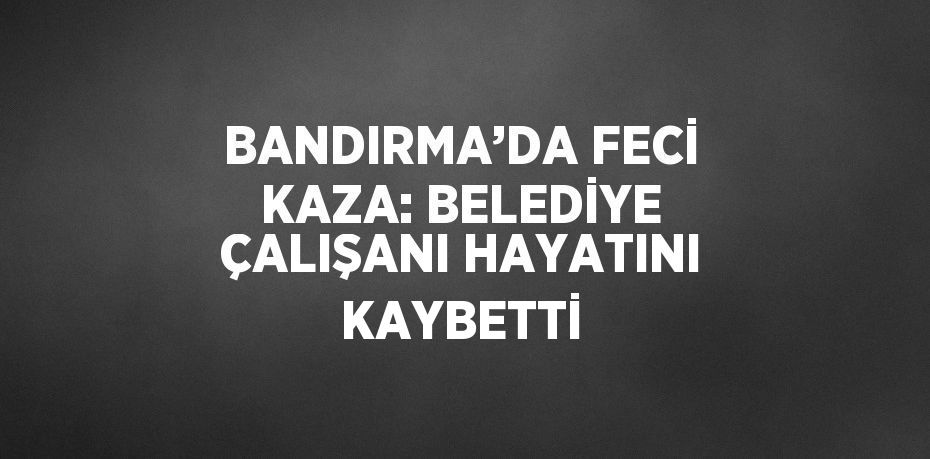 BANDIRMA’DA FECİ KAZA: BELEDİYE ÇALIŞANI HAYATINI KAYBETTİ