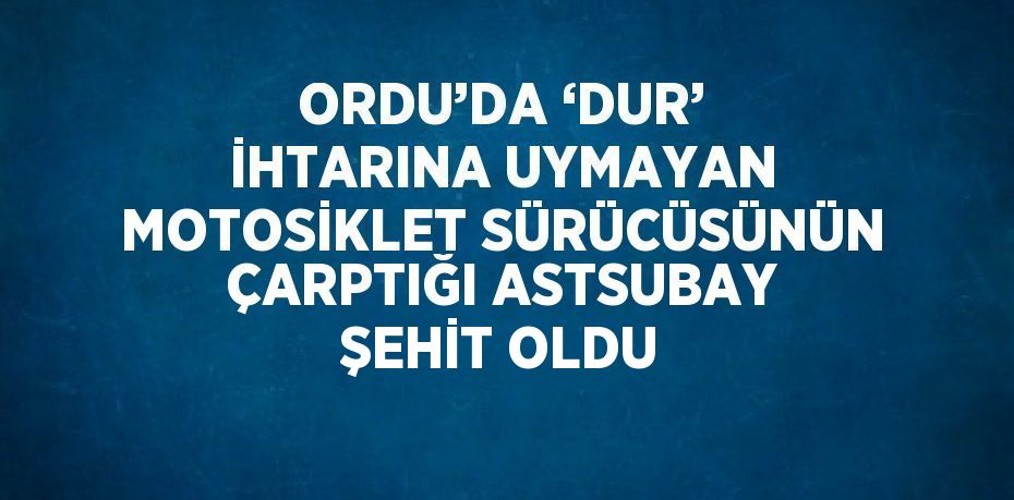 ORDU’DA ‘DUR’ İHTARINA UYMAYAN MOTOSİKLET SÜRÜCÜSÜNÜN ÇARPTIĞI ASTSUBAY ŞEHİT OLDU