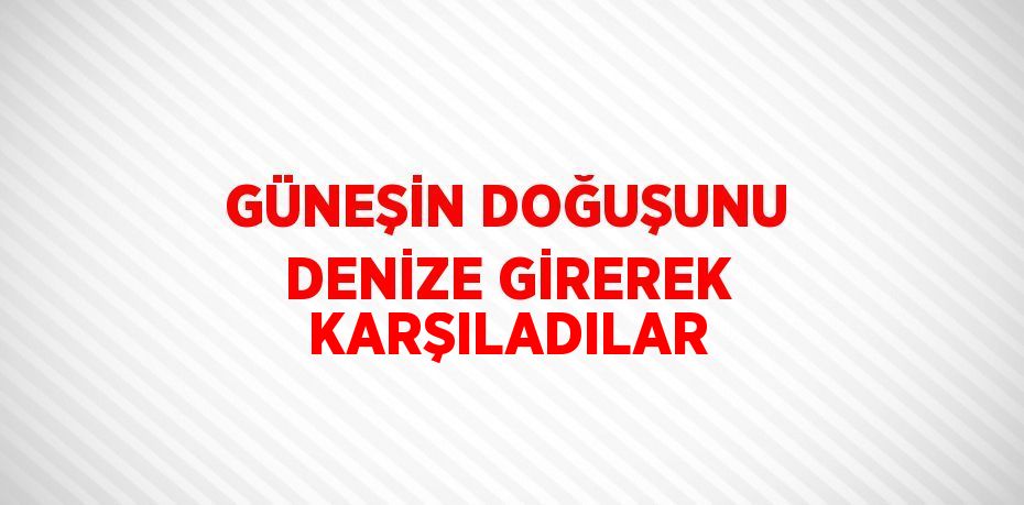 GÜNEŞİN DOĞUŞUNU DENİZE GİREREK KARŞILADILAR