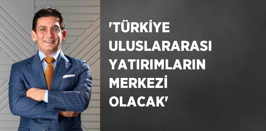 'TÜRKİYE ULUSLARARASI YATIRIMLARIN MERKEZİ OLACAK'