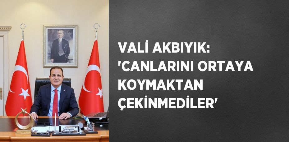 VALİ AKBIYIK: 'CANLARINI ORTAYA KOYMAKTAN ÇEKİNMEDİLER'