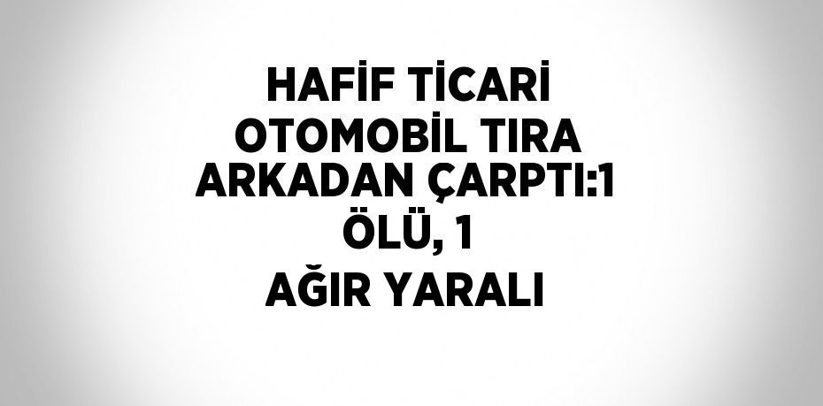 HAFİF TİCARİ OTOMOBİL TIRA ARKADAN ÇARPTI:1 ÖLÜ, 1 AĞIR YARALI