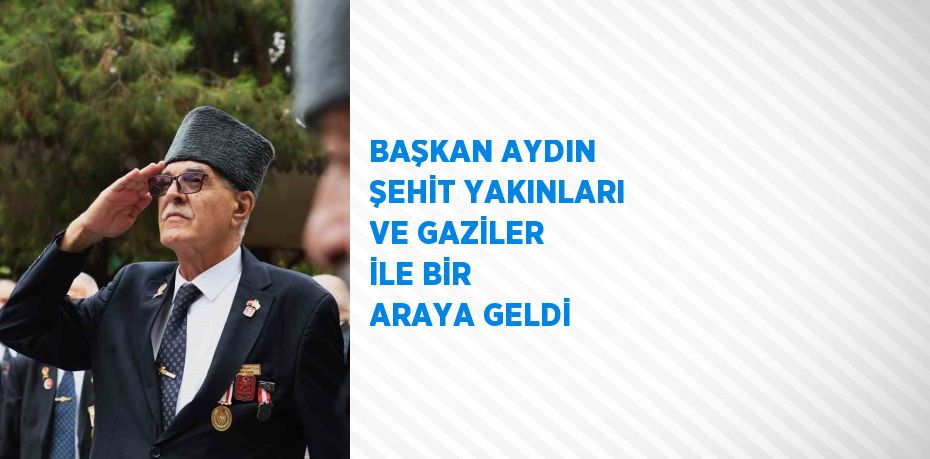 BAŞKAN AYDIN ŞEHİT YAKINLARI VE GAZİLER İLE BİR ARAYA GELDİ