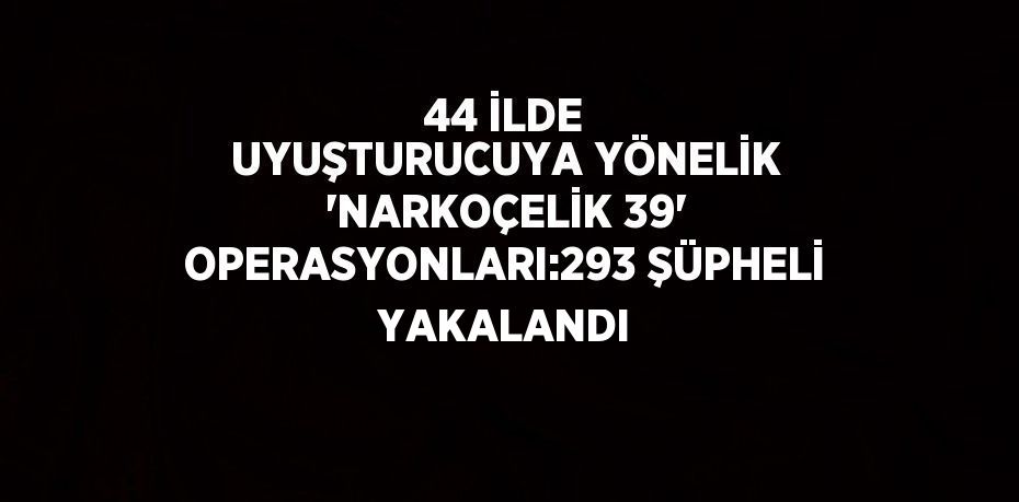 44 İLDE UYUŞTURUCUYA YÖNELİK 'NARKOÇELİK 39' OPERASYONLARI:293 ŞÜPHELİ YAKALANDI