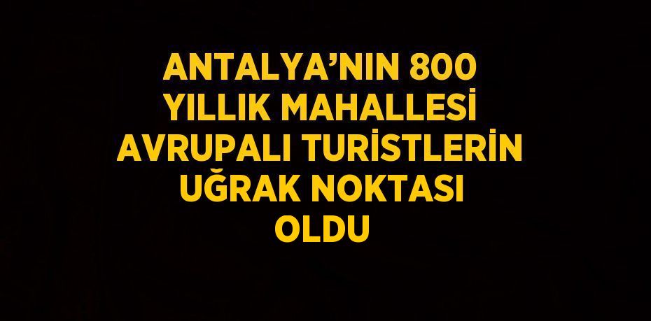 ANTALYA’NIN 800 YILLIK MAHALLESİ AVRUPALI TURİSTLERİN UĞRAK NOKTASI OLDU